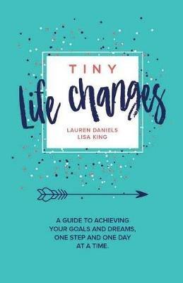 Tiny Life Changes: A Guide to Achieving Your Goals and Dreams One Step and One Day at a Time - Lisa King,Lauren Mattera Daniels - cover