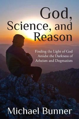 God, Science and Reason: Finding the Light of God Amidst the Darkness of Atheism and Dogmatism - Michael Bunner - cover