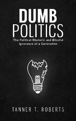 Dumb Politics: The Political Rhetoric and Blissful Ignorance of a Generation - Tanner T. Roberts - cover