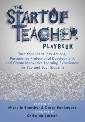 The Startup Teacher Playbook: Turn Your Ideas Into Actions, Personalize Professional Development, and Create Innovative Learning Experiences for You and Your Students - Michelle Blanchet,Darcy Bakkegard - cover