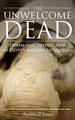 The Unwelcome Dead: Denial and Destruction of Egypt's Ancient Antiquities - Andrea P Jones - cover
