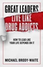 Great Leaders Live Like Drug Addicts: How to Lead Like Your Life Depends on It