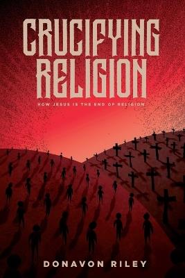 Crucifying Religion: How Jesus is The End of Religion - Donavon Riley - cover