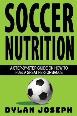 Soccer Nutrition: A Step-by-Step Guide on How to Fuel a Great Performance - Dylan Joseph - cover