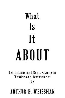 What Is It About: Reflections and Explorations in Wonder and Bemusement - Arthur B Weissman - cover