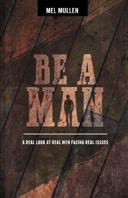 Be a Man: A Real Look at Real Issues Facing Real Men - Mel Mullen - cover