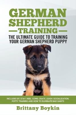 German Shepherd Training - the Ultimate Guide to Training Your German Shepherd Puppy: Includes Sit, Stay, Heel, Come, Crate, Leash, Socialization, Potty Training and How to Eliminate Bad Habits - Brittany Boykin - cover