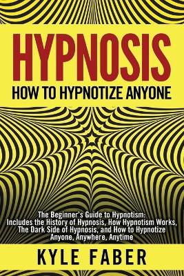 Hypnosis - How to Hypnotize Anyone: The Beginner's Guide to Hypnotism - Includes the History of Hypnosis, How Hypnotism Works, The Dark Side of Hypnosis, and How to Hypnotize Anyone, Anywhere, Anytime - Kyle Faber - cover