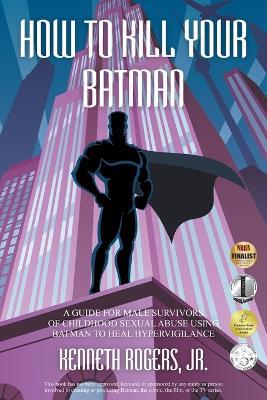 How to Kill Your Batman: A Guide for Male Survivors of Childhood Sexual Abuse Using Batman to Heal Hypervigilance - Kenneth Rogers - cover