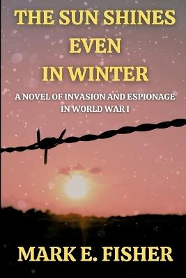 The Sun Shines Even In Winter: A Novel of Invasion and Espionage In Worl War I - Mark E Fisher - cover