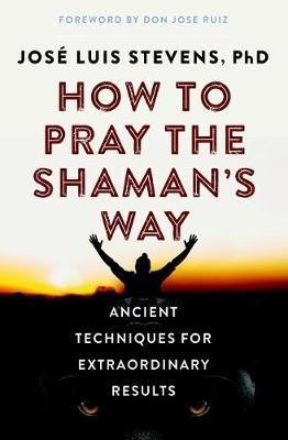 How to Pray the Shaman's Way: Ancient Techniques for Extraordinary Results - José Luis Stevens - cover