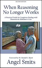 When Reasoning No Longer Works:A Practical Guide for Caregivers Dealing With Dementia & Alzheimer's Care