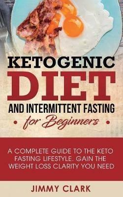Ketogenic Diet and Intermittent Fasting for Beginners: A Complete Guide to the Keto Fasting Lifestyle Gain the Weight Loss Clarity You Need - Jimmy Clark - cover