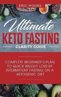 Ultimate Keto Fasting Clarity Guide: Complete Beginner's Plan to Quick Weight Loss by Intermittent Fasting on a Ketogenic Diet - Eric Moore - cover