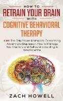 How to Retrain Your Brain with Cognitive Behavioral Therapy: CBT: The Only Proven Method to Overcoming Anxiety and Depression. How to Manage Your Emotions and Behavior, according to Neuroscience - Zach Howell - cover