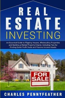 Real Estate Investing: An Essential Guide to Flipping Houses, Wholesaling Properties and Building a Rental Property Empire, Including Tips for Finding Quick Profit Deals and Passive Income Assets - Charles Pennyfeather - cover
