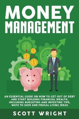 Money Management: An Essential Guide on How to Get out of Debt and Start Building Financial Wealth, Including Budgeting and Investing Tips, Ways to Save and Frugal Living Ideas - Scott Wright - cover