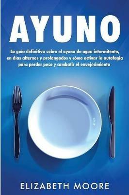 Ayuno: La guia definitiva sobre el ayuno de agua intermitente, en dias alternos y prolongados y como activar la autofagia para perder peso y combatir el envejecimiento - Elizabeth Moore - cover