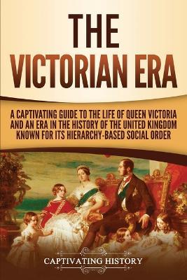 The Victorian Era: A Captivating Guide to the Life of Queen Victoria and an Era in the History of the United Kingdom Known for Its Hierarchy-Based Social Order - Captivating History - cover