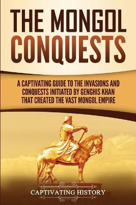 The Mongol Conquests: A Captivating Guide to the Invasions and Conquests Initiated by Genghis Khan That Created the Vast Mongol Empire - Captivating History - cover
