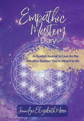 Empathic Mastery Diary: : A Guide For Highly Sensitive Empaths Filled with Prompts, Assessments & Affirmations that Support You to Live As the Intuitive Badass You're Meant to Be - Jennifer E Moore - cover