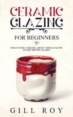 Ceramic Glazing for Beginners: What Every Ceramic Artist Should Know to Get Better Glazes - Gill Roy - cover