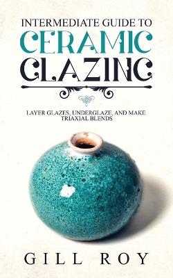 Intermediate Guide to Ceramic Glazing: Layer Glazes, Underglaze, and Make Triaxial Blends - Gill Roy - cover