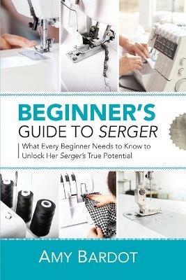 Beginner's Guide to Serger: What Every Beginner Needs to Know to Unlock Her Serger's True Potential - Amy Bardot - cover