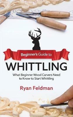 Beginner's Guide to Whittling: What Beginner Wood Carvers Need to Know to Start Whittling - Ryan Feldman - cover