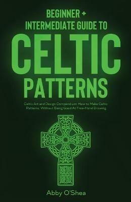 Celtic Patterns: Beginner + Intermediate Guide to Celtic Patterns: Celtic Art and Design Compendium: How to Make Celtic Patterns, Without Being Good At Free-Hand Drawing - Abby O'Shea - cover
