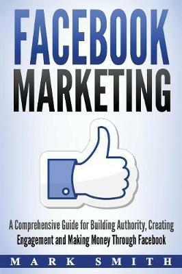 Facebook Marketing: A Comprehensive Guide for Building Authority, Creating Engagement and Making Money Through Facebook - Mark Smith - cover