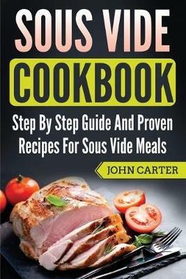 Sous Vide Cookbook: Step By Step Guide And Proven Recipes For Sous Vide Meals - John Carter - cover