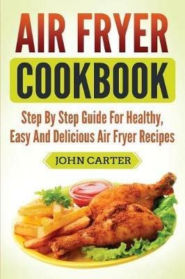 Air Fryer Cookbook: Step By Step Guide For Healthy, Easy And Delicious Air Fryer Recipes - John Carter - cover
