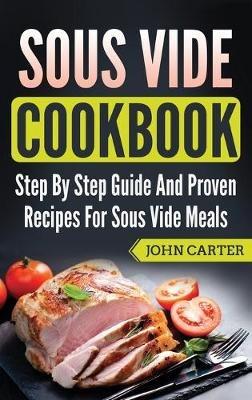 Sous Vide Cookbook: Step By Step Guide And Proven Recipes For Sous Vide Meals - John Carter - cover