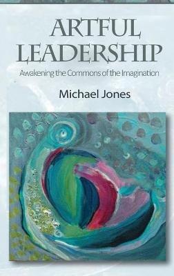 Artful Leadership: Awakening the Commons of the Imagination - Michael Jones - cover