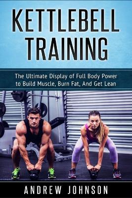 Kettlebell Training: The Ultimate Display of Full Body Power to Build Muscle, Burn Fat, and Get Lean - Andrew Johnson - cover