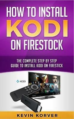 How to Install Kodi on Firestick: The Complete Step-by-Step Guide To Installing Kodi on Firestick - Kevin Korver - cover