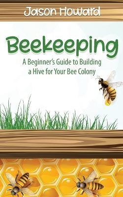 Beekeeping: A Beginner's Guide to Building a Hive for Your Bee Colony - Jason Howard - cover