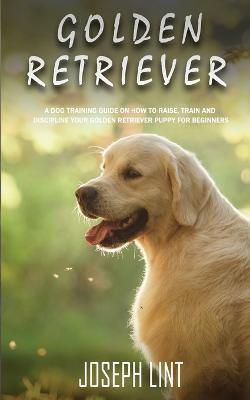 Golden Retriever: A Dog Training Guide on How to Raise, Train and Discipline Your Golden Retriever Puppy for Beginners - Joseph Lint - cover