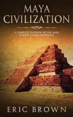 Maya Civilization: A Complete Overview Of The Maya History & Maya Mythology - Eric Brown - cover