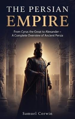 The Persian Empire: From Cyrus the Great to Alexander - A Complete Overview of Ancient Persia - Samuel Corwin - cover