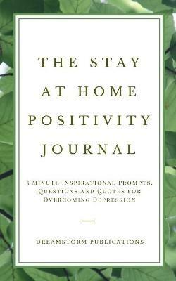 The Stay at Home Positivity Journal: 5 Minute Inspirational Prompts, Questions and Quotes for Overcoming Depression - Dreamstorm Publications - cover