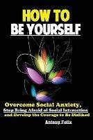 How To Be Yourself: Overcome Social Anxiety, Stop Being Afraid of Social Interaction and Develop the Courage to Be Disliked - Felix Antony - cover