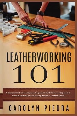 Leatherworking 101: A Comprehensive Step-By-Step Beginner'sGuide to Mastering the Art of Leatherworking and Creating Beautiful Leather Pieces - Carolyn Piedra - cover