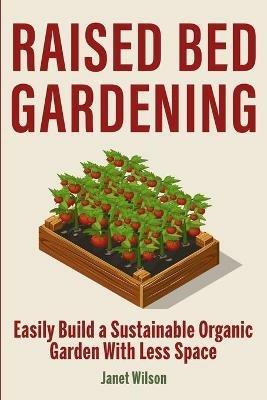 Raised Bed Gardening: Easily Build a Sustainable Organic Garden With Less Space - Janet Wilson - cover