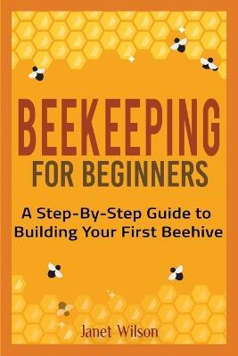 Beekeeping for Beginners: A Step-By-Step Guide to Building Your First Beehive - Janet Wilson - cover