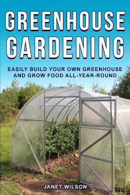 Greenhouse Gardening: Easily Build Your Own Greenhouse and Grow Food All-Year-Round - Janet Wilson - cover