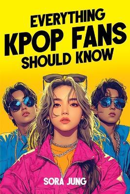Everything K-Pop Fans Should Know: Fascinating History, Iconic Idols, Fandom Culture, Record-Breaking Hits, and Much More! - Sora Jung - cover