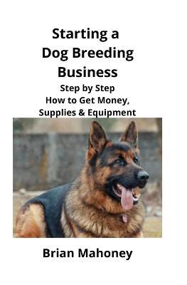 Starting a Dog Breeding Business: Step by Step How to Get Money, Supplies & Equipment - Brian Mahoney - cover