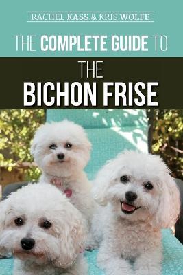 The Complete Guide to the Bichon Frise: Finding, Raising, Feeding, Training, Socializing, and Loving Your New Bichon Puppy - Kristyanna Wolfe,Rachel Kass - cover